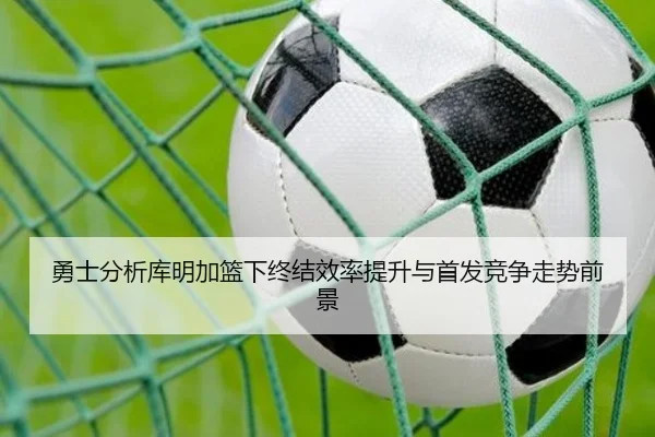 勇士分析库明加篮下终结效率提升与首发竞争走势前景